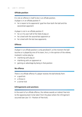 36
Offside position
It is not an offence in itself to be in an offside position.
A player is in an offside position if:
•	 he is nearer to his opponents’ goal line than both the ball and the
second-last opponent
A player is not in an offside position if:
•	 he is in his own half of the field of play or
•	 he is level with the second-last opponent or
•	 he is level with the last two opponents
Offence
A player in an offside position is only penalised if, at the moment the ball
touches or is played by one of his team, he is, in the opinion of the referee,
involved in active play by:
•	 interfering with play or
•	 interfering with an opponent or
•	 gaining an advantage by being in that position
No offence
There is no offside offence if a player receives the ball directly from:
•	 a goal kick
•	 a throw-in
•	 a corner kick
Infringements and sanctions
In the event of an offside offence, the referee awards an indirect free kick
to the opposing team to be taken from the place where the infringement
occurred (see Law 13 – Position of free kick).
LAW 11 – OFFSIDE
 