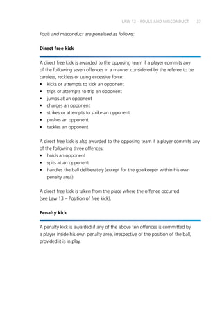 37
Fouls and misconduct are penalised as follows:
Direct free kick
A direct free kick is awarded to the opposing team if a player commits any
of the following seven offences in a manner considered by the referee to be
careless, reckless or using excessive force:
•	 kicks or attempts to kick an opponent
•	 trips or attempts to trip an opponent
•	 jumps at an opponent
•	 charges an opponent
•	 strikes or attempts to strike an opponent
•	 pushes an opponent
•	 tackles an opponent
A direct free kick is also awarded to the opposing team if a player commits any
of the following three offences:
•	 holds an opponent
•	 spits at an opponent
•	 handles the ball deliberately (except for the goalkeeper within his own
penalty area)
A direct free kick is taken from the place where the offence occurred
(see Law 13 – Position of free kick).
Penalty kick
A penalty kick is awarded if any of the above ten offences is committed by
a player inside his own penalty area, irrespective of the position of the ball,
provided it is in play.
LAW 12 – FOULS AND MISCONDUCT
 