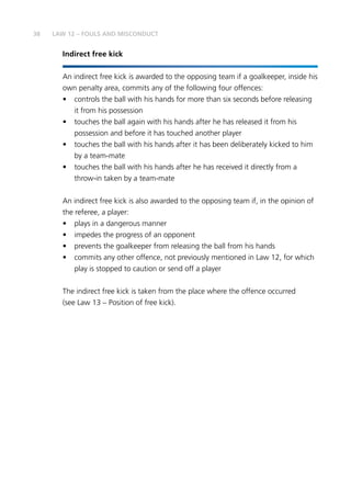 38
Indirect free kick
An indirect free kick is awarded to the opposing team if a goalkeeper, inside his
own penalty area, commits any of the following four offences:
•	 controls the ball with his hands for more than six seconds before releasing
it from his possession
•	 touches the ball again with his hands after he has released it from his
possession and before it has touched another player
•	 touches the ball with his hands after it has been deliberately kicked to him
by a team-mate
•	 touches the ball with his hands after he has received it directly from a
throw-in taken by a team-mate
An indirect free kick is also awarded to the opposing team if, in the opinion of
the referee, a player:
•	 plays in a dangerous manner
•	 impedes the progress of an opponent
•	 prevents the goalkeeper from releasing the ball from his hands
•	 commits any other offence, not previously mentioned in Law 12, for which
play is stopped to caution or send off a player
The indirect free kick is taken from the place where the offence occurred
(see Law 13 – Position of free kick).
LAW 12 – FOULS AND MISCONDUCT
 