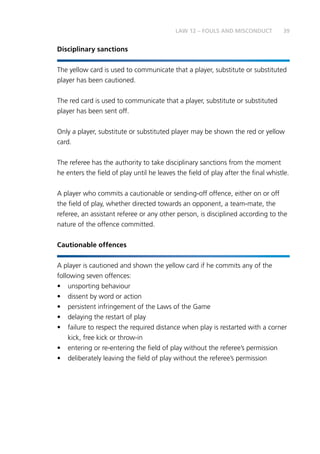 39
Disciplinary sanctions
The yellow card is used to communicate that a player, substitute or substituted
player has been cautioned.
The red card is used to communicate that a player, substitute or substituted
player has been sent off.
Only a player, substitute or substituted player may be shown the red or yellow
card.
The referee has the authority to take disciplinary sanctions from the moment
he enters the field of play until he leaves the field of play after the final whistle.
A player who commits a cautionable or sending-off offence, either on or off
the field of play, whether directed towards an opponent, a team-mate, the
referee, an assistant referee or any other person, is disciplined according to the
nature of the offence committed.
Cautionable offences
A player is cautioned and shown the yellow card if he commits any of the
following seven offences:
•	 unsporting behaviour
•	 dissent by word or action
•	 persistent infringement of the Laws of the Game
•	 delaying the restart of play
•	 failure to respect the required distance when play is restarted with a corner
kick, free kick or throw-in
•	 entering or re-entering the field of play without the referee’s permission
•	 deliberately leaving the field of play without the referee’s permission
LAW 12 – FOULS AND MISCONDUCT
 