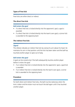 41
Types of free kick
Free kicks are either direct or indirect.
The direct free kick
Ball enters the goal
•	 if a direct free kick is kicked directly into the opponents’ goal, a goal is
awarded
•	 if a direct free kick is kicked directly into the team’s own goal, a corner kick
is awarded to the opposing team
The indirect free kick
Signal
The referee indicates an indirect free kick by raising his arm above his head. He
maintains his arm in that position until the kick has been taken and the ball has
touched another player or goes out of play.
Ball enters the goal
A goal can be scored only if the ball subsequently touches another player
before it enters the goal:
•	 if an indirect free kick is kicked directly into the opponents’ goal, a goal kick
is awarded
•	 if an indirect free kick is kicked directly into the team’s own goal, a corner
kick is awarded to the opposing team
Procedure
For both direct and indirect free kicks, the ball must be stationary when the
kick is taken and the kicker must not touch the ball again until it has touched
another player.
LAW 13 – FREE KICKS
 