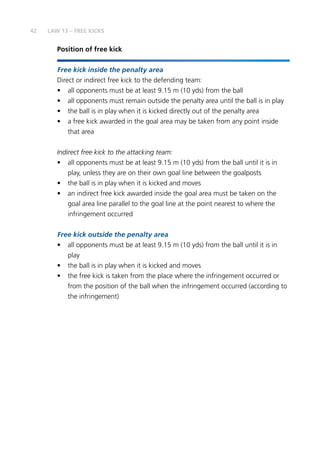 42
Position of free kick
Free kick inside the penalty area
Direct or indirect free kick to the defending team:
•	 all opponents must be at least 9.15 m (10 yds) from the ball
•	 all opponents must remain outside the penalty area until the ball is in play
•	 the ball is in play when it is kicked directly out of the penalty area
•	 a free kick awarded in the goal area may be taken from any point inside
that area
Indirect free kick to the attacking team:
•	 all opponents must be at least 9.15 m (10 yds) from the ball until it is in
play, unless they are on their own goal line between the goalposts
•	 the ball is in play when it is kicked and moves
•	 an indirect free kick awarded inside the goal area must be taken on the
goal area line parallel to the goal line at the point nearest to where the
infringement occurred
Free kick outside the penalty area
•	 all opponents must be at least 9.15 m (10 yds) from the ball until it is in
play
•	 the ball is in play when it is kicked and moves
•	 the free kick is taken from the place where the infringement occurred or
from the position of the ball when the infringement occurred (according to
the infringement)
LAW 13 – FREE KICKS
 