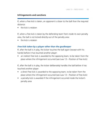 43
Infringements and sanctions
If, when a free kick is taken, an opponent is closer to the ball than the required
distance:
•	 the kick is retaken
If, when a free kick is taken by the defending team from inside its own penalty
area, the ball is not kicked directly out of the penalty area:
•	 the kick is retaken
Free kick taken by a player other than the goalkeeper
If, after the ball is in play, the kicker touches the ball again (except with his
hands) before it has touched another player:
•	 an indirect free kick is awarded to the opposing team, to be taken from the
place where the infringement occurred (see Law 13 – Position of free kick)
If, after the ball is in play, the kicker deliberately handles the ball before it has
touched another player:
•	 a direct free kick is awarded to the opposing team, to be taken from the
place where the infringement occurred (see Law 13 – Position of free kick)
•	 a penalty kick is awarded if the infringement occurred inside the kicker’s
penalty area
LAW 13 – FREE KICKS
 