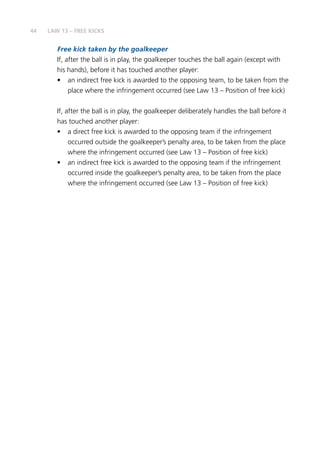 44
Free kick taken by the goalkeeper
If, after the ball is in play, the goalkeeper touches the ball again (except with
his hands), before it has touched another player:
•	 an indirect free kick is awarded to the opposing team, to be taken from the
place where the infringement occurred (see Law 13 – Position of free kick)
If, after the ball is in play, the goalkeeper deliberately handles the ball before it
has touched another player:
•	 a direct free kick is awarded to the opposing team if the infringement
occurred outside the goalkeeper’s penalty area, to be taken from the place
where the infringement occurred (see Law 13 – Position of free kick)
•	 an indirect free kick is awarded to the opposing team if the infringement
occurred inside the goalkeeper’s penalty area, to be taken from the place
where the infringement occurred (see Law 13 – Position of free kick)
LAW 13 – FREE KICKS
 