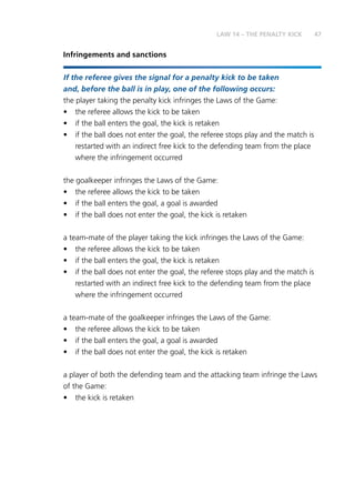 47
Infringements and sanctions
If the referee gives the signal for a penalty kick to be taken
and, before the ball is in play, one of the following occurs:
the player taking the penalty kick infringes the Laws of the Game:
•	 the referee allows the kick to be taken
•	 if the ball enters the goal, the kick is retaken
•	 if the ball does not enter the goal, the referee stops play and the match is
restarted with an indirect free kick to the defending team from the place
where the infringement occurred
the goalkeeper infringes the Laws of the Game:
•	 the referee allows the kick to be taken
•	 if the ball enters the goal, a goal is awarded
•	 if the ball does not enter the goal, the kick is retaken
a team-mate of the player taking the kick infringes the Laws of the Game:
•	 the referee allows the kick to be taken
•	 if the ball enters the goal, the kick is retaken
•	 if the ball does not enter the goal, the referee stops play and the match is
restarted with an indirect free kick to the defending team from the place
where the infringement occurred
a team-mate of the goalkeeper infringes the Laws of the Game:
•	 the referee allows the kick to be taken
•	 if the ball enters the goal, a goal is awarded
•	 if the ball does not enter the goal, the kick is retaken
a player of both the defending team and the attacking team infringe the Laws
of the Game:
•	 the kick is retaken
LAW 14 – THE PENALTY KICK
 