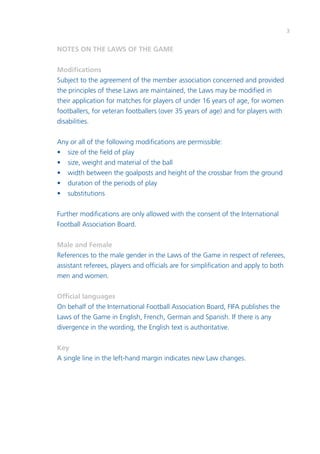 3
NOTES ON THE LAWS OF THE GAME
Modifications
Subject to the agreement of the member association concerned and provided
the principles of these Laws are maintained, the Laws may be modified in
their application for matches for players of under 16 years of age, for women
footballers, for veteran footballers (over 35 years of age) and for players with
disabilities.
Any or all of the following modifications are permissible:
•	 size of the field of play
•	 size, weight and material of the ball
•	 width between the goalposts and height of the crossbar from the ground
•	 duration of the periods of play
•	substitutions
Further modifications are only allowed with the consent of the International
Football Association Board.
Male and Female
References to the male gender in the Laws of the Game in respect of referees,
assistant referees, players and officials are for simplification and apply to both
men and women.
Official languages
On behalf of the International Football Association Board, FIFA publishes the
Laws of the Game in English, French, German and Spanish. If there is any
divergence in the wording, the English text is authoritative.
Key
A single line in the left-hand margin indicates new Law changes.
 
