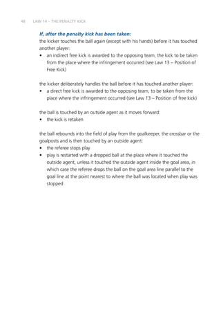 48
If, after the penalty kick has been taken:
the kicker touches the ball again (except with his hands) before it has touched
another player:
•	 an indirect free kick is awarded to the opposing team, the kick to be taken
from the place where the infringement occurred (see Law 13 – Position of
Free Kick)
the kicker deliberately handles the ball before it has touched another player:
•	 a direct free kick is awarded to the opposing team, to be taken from the
place where the infringement occurred (see Law 13 – Position of free kick)
the ball is touched by an outside agent as it moves forward:
•	 the kick is retaken
the ball rebounds into the field of play from the goalkeeper, the crossbar or the
goalposts and is then touched by an outside agent:
•	 the referee stops play
•	 play is restarted with a dropped ball at the place where it touched the
outside agent, unless it touched the outside agent inside the goal area, in
which case the referee drops the ball on the goal area line parallel to the
goal line at the point nearest to where the ball was located when play was
stopped
LAW 14 – THE PENALTY KICK
 