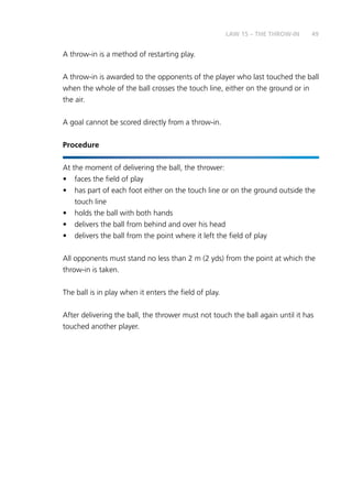 49
A throw-in is a method of restarting play.
A throw-in is awarded to the opponents of the player who last touched the ball
when the whole of the ball crosses the touch line, either on the ground or in
the air.
A goal cannot be scored directly from a throw-in.
Procedure
At the moment of delivering the ball, the thrower:
•	 faces the field of play
•	 has part of each foot either on the touch line or on the ground outside the
touch line
•	 holds the ball with both hands
•	 delivers the ball from behind and over his head
•	 delivers the ball from the point where it left the field of play
All opponents must stand no less than 2 m (2 yds) from the point at which the
throw-in is taken.
The ball is in play when it enters the field of play.
After delivering the ball, the thrower must not touch the ball again until it has
touched another player.
LAW 15 – THE THROW-IN
 