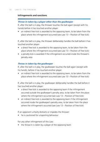 50
Infringements and sanctions
Throw-in taken by a player other than the goalkeeper
If, after the ball is in play, the thrower touches the ball again (except with his
hands) before it has touched another player:
•	 an indirect free kick is awarded to the opposing team, to be taken from the
place where the infringement occurred (see Law 13 – Position of free kick)
If, after the ball is in play, the thrower deliberately handles the ball before it has
touched another player:
•	 a direct free kick is awarded to the opposing team, to be taken from the
place where the infringement occurred (see Law 13 – Position of free kick)
•	 a penalty kick is awarded if the infringement occurred inside the thrower’s
penalty area
Throw-in taken by the goalkeeper
If, after the ball is in play, the goalkeeper touches the ball again (except with
his hands), before it has touched another player:
•	 an indirect free kick is awarded to the opposing team, to be taken from the
place where the infringement occurred (see Law 13 – Position of free kick)
If, after the ball is in play, the goalkeeper deliberately handles the ball before it
has touched another player:
•	 a direct free kick is awarded to the opposing team if the infringement
occurred outside the goalkeeper’s penalty area, to be taken from the place
where the infringement occurred (see Law 13 – Position of free kick)
•	 an indirect free kick is awarded to the opposing team if the infringement
occurred inside the goalkeeper’s penalty area, to be taken from the place
where the infringement occurred (see Law 13 – Position of free kick)
If an opponent unfairly distracts or impedes the thrower:
•	 he is cautioned for unsporting behaviour
For any other infringement of this Law:
•	 the throw-in is taken by a player of the opposing team
LAW 15 – THE THROW-IN
 