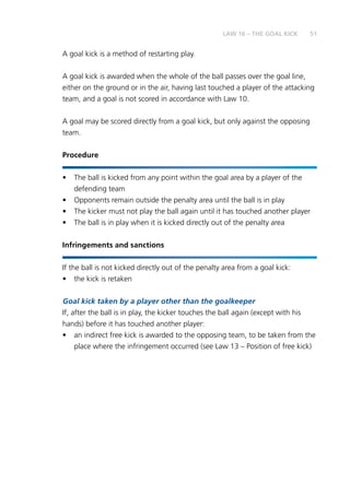 51
	A goal kick is a method of restarting play.
A goal kick is awarded when the whole of the ball passes over the goal line,
either on the ground or in the air, having last touched a player of the attacking
team, and a goal is not scored in accordance with Law 10.
A goal may be scored directly from a goal kick, but only against the opposing
team.
Procedure
•	 The ball is kicked from any point within the goal area by a player of the
defending team
•	 Opponents remain outside the penalty area until the ball is in play
•	 The kicker must not play the ball again until it has touched another player
•	 The ball is in play when it is kicked directly out of the penalty area
Infringements and sanctions
If the ball is not kicked directly out of the penalty area from a goal kick:
•	 the kick is retaken
Goal kick taken by a player other than the goalkeeper
If, after the ball is in play, the kicker touches the ball again (except with his
hands) before it has touched another player:
•	 an indirect free kick is awarded to the opposing team, to be taken from the
place where the infringement occurred (see Law 13 – Position of free kick)
LAW 16 – THE GOAL KICK
 