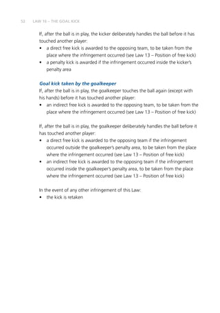 52
If, after the ball is in play, the kicker deliberately handles the ball before it has
touched another player:
•	 a direct free kick is awarded to the opposing team, to be taken from the
place where the infringement occurred (see Law 13 – Position of free kick)
•	 a penalty kick is awarded if the infringement occurred inside the kicker’s
penalty area
Goal kick taken by the goalkeeper
If, after the ball is in play, the goalkeeper touches the ball again (except with
his hands) before it has touched another player:
•	 an indirect free kick is awarded to the opposing team, to be taken from the
place where the infringement occurred (see Law 13 – Position of free kick)
If, after the ball is in play, the goalkeeper deliberately handles the ball before it
has touched another player:
•	 a direct free kick is awarded to the opposing team if the infringement
occurred outside the goalkeeper’s penalty area, to be taken from the place
where the infringement occurred (see Law 13 – Position of free kick)
•	 an indirect free kick is awarded to the opposing team if the infringement
occurred inside the goalkeeper’s penalty area, to be taken from the place
where the infringement occurred (see Law 13 – Position of free kick)
In the event of any other infringement of this Law:
•	 the kick is retaken
LAW 16 – THE GOAL KICK
 