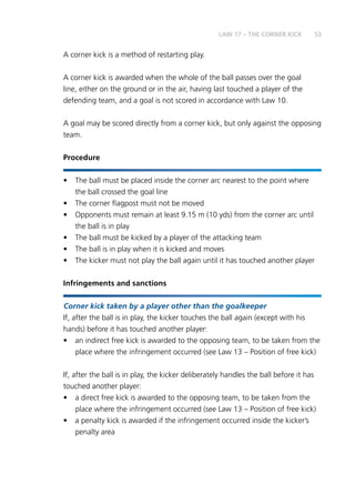 53
A corner kick is a method of restarting play.
A corner kick is awarded when the whole of the ball passes over the goal
line, either on the ground or in the air, having last touched a player of the
defending team, and a goal is not scored in accordance with Law 10.
A goal may be scored directly from a corner kick, but only against the opposing
team.
Procedure
•	 The ball must be placed inside the corner arc nearest to the point where
the ball crossed the goal line
•	 The corner flagpost must not be moved
•	 Opponents must remain at least 9.15 m (10 yds) from the corner arc until
the ball is in play
•	 The ball must be kicked by a player of the attacking team
•	 The ball is in play when it is kicked and moves
•	 The kicker must not play the ball again until it has touched another player
Infringements and sanctions
Corner kick taken by a player other than the goalkeeper
If, after the ball is in play, the kicker touches the ball again (except with his
hands) before it has touched another player:
•	 an indirect free kick is awarded to the opposing team, to be taken from the
place where the infringement occurred (see Law 13 – Position of free kick)
If, after the ball is in play, the kicker deliberately handles the ball before it has
touched another player:
•	 a direct free kick is awarded to the opposing team, to be taken from the
place where the infringement occurred (see Law 13 – Position of free kick)
•	 a penalty kick is awarded if the infringement occurred inside the kicker’s
penalty area
LAW 17 – THE CORNER KICK
 
