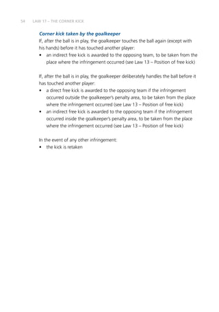 54
Corner kick taken by the goalkeeper
If, after the ball is in play, the goalkeeper touches the ball again (except with
his hands) before it has touched another player:
•	 an indirect free kick is awarded to the opposing team, to be taken from the
place where the infringement occurred (see Law 13 – Position of free kick)
If, after the ball is in play, the goalkeeper deliberately handles the ball before it
has touched another player:
•	 a direct free kick is awarded to the opposing team if the infringement
occurred outside the goalkeeper’s penalty area, to be taken from the place
where the infringement occurred (see Law 13 – Position of free kick)
•	 an indirect free kick is awarded to the opposing team if the infringement
occurred inside the goalkeeper’s penalty area, to be taken from the place
where the infringement occurred (see Law 13 – Position of free kick)
In the event of any other infringement:
•	 the kick is retaken
LAW 17 – THE CORNER KICK
 