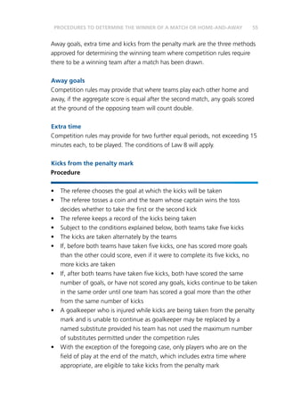 55
Away goals, extra time and kicks from the penalty mark are the three methods
approved for determining the winning team where competition rules require
there to be a winning team after a match has been drawn.
Away goals
Competition rules may provide that where teams play each other home and
away, if the aggregate score is equal after the second match, any goals scored
at the ground of the opposing team will count double.
Extra time
Competition rules may provide for two further equal periods, not exceeding 15
minutes each, to be played. The conditions of Law 8 will apply.
Kicks from the penalty mark
Procedure
•	 The referee chooses the goal at which the kicks will be taken
•	 The referee tosses a coin and the team whose captain wins the toss
decides whether to take the first or the second kick
•	 The referee keeps a record of the kicks being taken
•	 Subject to the conditions explained below, both teams take five kicks
•	 The kicks are taken alternately by the teams
•	 If, before both teams have taken five kicks, one has scored more goals
than the other could score, even if it were to complete its five kicks, no
more kicks are taken
•	 If, after both teams have taken five kicks, both have scored the same
number of goals, or have not scored any goals, kicks continue to be taken
in the same order until one team has scored a goal more than the other
from the same number of kicks
•	 A goalkeeper who is injured while kicks are being taken from the penalty
mark and is unable to continue as goalkeeper may be replaced by a
named substitute provided his team has not used the maximum number
of substitutes permitted under the competition rules
•	 With the exception of the foregoing case, only players who are on the
field of play at the end of the match, which includes extra time where
appropriate, are eligible to take kicks from the penalty mark
PROCEDURES TO DETERMINE THE WINNER OF A MATCH OR HOME-AND-AWAY
 