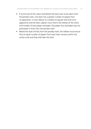 57
•	 If at the end of the match and before the kicks start to be taken from
the penalty mark, one team has a greater number of players than
its opponents, it must reduce its numbers to equate with that of its
opponents and the team captain must inform the referee of the name
and number of each player excluded. Any player thus excluded may not
participate in kicks from the penalty mark.
•	 Before the start of kicks from the penalty mark, the referee must ensure
that an equal number of players from each team remains within the
centre circle and they shall take the kicks
PROCEDURES TO DETERMINE THE WINNER OF A MATCH OR HOME-AND-AWAY
 