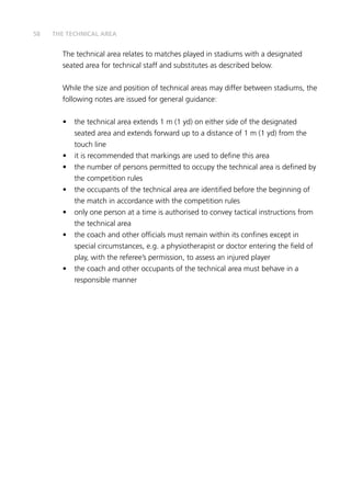 58
The technical area relates to matches played in stadiums with a designated
seated area for technical staff and substitutes as described below.
While the size and position of technical areas may differ between stadiums, the
following notes are issued for general guidance:
•	 the technical area extends 1 m (1 yd) on either side of the designated
seated area and extends forward up to a distance of 1 m (1 yd) from the
touch line
•	 it is recommended that markings are used to define this area
•	 the number of persons permitted to occupy the technical area is defined by
the competition rules
•	 the occupants of the technical area are identified before the beginning of
the match in accordance with the competition rules
•	 only one person at a time is authorised to convey tactical instructions from
the technical area
•	 the coach and other officials must remain within its confines except in
special circumstances, e.g. a physiotherapist or doctor entering the field of
play, with the referee’s permission, to assess an injured player
•	 the coach and other occupants of the technical area must behave in a
responsible manner
THE TECHNICAL AREA
 