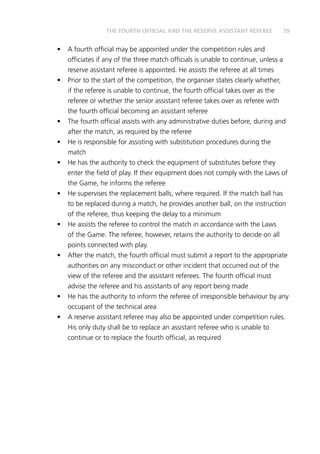 59THE FOURTH OFFICIAL AND THE RESERVE ASSISTANT REFEREE
•	 A fourth official may be appointed under the competition rules and
officiates if any of the three match officials is unable to continue, unless a
reserve assistant referee is appointed. He assists the referee at all times
•	 Prior to the start of the competition, the organiser states clearly whether,
if the referee is unable to continue, the fourth official takes over as the
referee or whether the senior assistant referee takes over as referee with
the fourth official becoming an assistant referee
•	 The fourth official assists with any administrative duties before, during and
after the match, as required by the referee
•	 He is responsible for assisting with substitution procedures during the
match
•	 He has the authority to check the equipment of substitutes before they
enter the field of play. If their equipment does not comply with the Laws of
the Game, he informs the referee
•	 He supervises the replacement balls, where required. If the match ball has
to be replaced during a match, he provides another ball, on the instruction
of the referee, thus keeping the delay to a minimum
•	 He assists the referee to control the match in accordance with the Laws
of the Game. The referee, however, retains the authority to decide on all
points connected with play.
•	 After the match, the fourth official must submit a report to the appropriate
authorities on any misconduct or other incident that occurred out of the
view of the referee and the assistant referees. The fourth official must
advise the referee and his assistants of any report being made
•	 He has the authority to inform the referee of irresponsible behaviour by any
occupant of the technical area
•	 A reserve assistant referee may also be appointed under competition rules.
His only duty shall be to replace an assistant referee who is unable to
continue or to replace the fourth official, as required
 