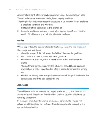 60 THE ADDITIONAL ASSISTANT REFEREE
Additional assistant referees may be appointed under the competition rules.
They must be active referees of the highest category available.
The competition rules must state the procedure to be followed when a referee
is unable to continue, and whether:
1.	 the fourth official takes over as the referee, or
2.	 the senior additional assistant referee takes over as the referee, with the
fourth official becoming an additional assistant referee
Duties
Where appointed, the additional assistant referees, subject to the decision of
the referee, are to indicate:
•	 when the whole of the ball leaves the field of play over the goal line
•	 which team is entitled to a corner kick or goal kick
•	 when misconduct or any other incident occurs out of the view of the
referee
•	 when offences have been committed whenever the additional assistant
referees have a better view than the referee, particularly inside the penalty
area
•	 whether, at penalty kicks, the goalkeeper moves off the goal line before the
ball is kicked and if the ball crosses the line
Assistance
The additional assistant referees also help the referee to control the match in
accordance with the Laws of the Game but the final decision will always be
taken by the referee.
In the event of undue interference or improper conduct, the referee will
relieve an additional assistant referee of his duties and make a report to the
appropriate authorities.
 