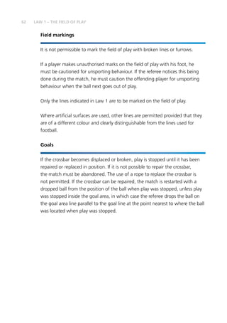 62 LAW 1 – THE FIELD OF PLAY
Field markings
It is not permissible to mark the field of play with broken lines or furrows.
If a player makes unauthorised marks on the field of play with his foot, he
must be cautioned for unsporting behaviour. If the referee notices this being
done during the match, he must caution the offending player for unsporting
behaviour when the ball next goes out of play.
Only the lines indicated in Law 1 are to be marked on the field of play.
Where artificial surfaces are used, other lines are permitted provided that they
are of a different colour and clearly distinguishable from the lines used for
football.
Goals
If the crossbar becomes displaced or broken, play is stopped until it has been
repaired or replaced in position. If it is not possible to repair the crossbar,
the match must be abandoned. The use of a rope to replace the crossbar is
not permitted. If the crossbar can be repaired, the match is restarted with a
dropped ball from the position of the ball when play was stopped, unless play
was stopped inside the goal area, in which case the referee drops the ball on
the goal area line parallel to the goal line at the point nearest to where the ball
was located when play was stopped.
 