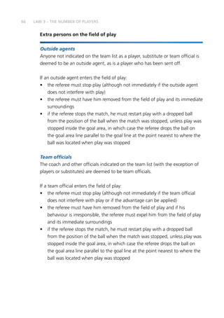 66
Extra persons on the field of play
Outside agents
	Anyone not indicated on the team list as a player, substitute or team official is
deemed to be an outside agent, as is a player who has been sent off.
If an outside agent enters the field of play:
•	 the referee must stop play (although not immediately if the outside agent
does not interfere with play)
•	 the referee must have him removed from the field of play and its immediate
surroundings
•	 if the referee stops the match, he must restart play with a dropped ball
from the position of the ball when the match was stopped, unless play was
stopped inside the goal area, in which case the referee drops the ball on
the goal area line parallel to the goal line at the point nearest to where the
ball was located when play was stopped
Team officials
The coach and other officials indicated on the team list (with the exception of
players or substitutes) are deemed to be team officials.
If a team official enters the field of play:
•	 the referee must stop play (although not immediately if the team official
does not interfere with play or if the advantage can be applied)
•	 the referee must have him removed from the field of play and if his
behaviour is irresponsible, the referee must expel him from the field of play
and its immediate surroundings
•	 if the referee stops the match, he must restart play with a dropped ball
from the position of the ball when the match was stopped, unless play was
stopped inside the goal area, in which case the referee drops the ball on
the goal area line parallel to the goal line at the point nearest to where the
ball was located when play was stopped
LAW 3 – THE NUMBER OF PLAYERS
 