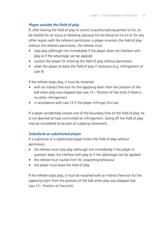 67
Player outside the field of play
If, after leaving the field of play to correct unauthorised equipment or kit, to
be treated for an injury or bleeding, because he has blood on his kit or for any
other reason with the referee’s permission, a player re-enters the field of play
without the referee’s permission, the referee must:
•	 stop play (although not immediately if the player does not interfere with
play or if the advantage can be applied)
•	 caution the player for entering the field of play without permission
•	 order the player to leave the field of play if necessary (e.g. infringement of
Law 4)
If the referee stops play, it must be restarted:
•	 with an indirect free kick for the opposing team from the position of the
ball when play was stopped (see Law 13 – Position of free kick) if there is
no other infringement
•	 in accordance with Law 12 if the player infringes this Law
If a player accidentally crosses one of the boundary lines of the field of play, he
is not deemed to have committed an infringement. Going off the field of play
may be considered to be part of a playing movement.
Substitute or substituted player
If a substitute or a substituted player enters the field of play without
permission:
•	 the referee must stop play (although not immediately if the player in
question does not interfere with play or if the advantage can be applied)
•	 the referee must caution him for unsporting behaviour
•	 the player must leave the field of play
If the referee stops play, it must be restarted with an indirect free kick for the
opposing team from the position of the ball when play was stopped (see
Law 13 – Position of free kick).
LAW 3 – THE NUMBER OF PLAYERS
 