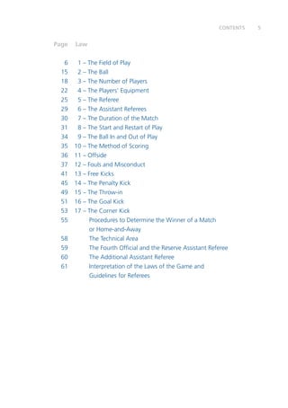 5CONTENTS
	Page	 Law
	 6	 1 – The Field of Play
	 15	 2 – The Ball
	 18	 3 – The Number of Players
	 22	 4 – The Players’ Equipment
	 25	 5 – The Referee	
	 29	 6 – The Assistant Referees
	 30	 7 – The Duration of the Match
	 31	 8 – The Start and Restart of Play
	 34	 9 – The Ball In and Out of Play
	 35	 10 – The Method of Scoring
	 36	 11 – Offside
	 37	 12 – Fouls and Misconduct
	 41	 13 – Free Kicks	
	 45	 14 – The Penalty Kick
	 49	 15 – The Throw-in	
	 51	 16 – The Goal Kick
	 53	 17 – The Corner Kick
	 55		 Procedures to Determine the Winner of a Match
			 or Home-and-Away
	 58		 The Technical Area
	 59		 The Fourth Official and the Reserve Assistant Referee
	 60		 The Additional Assistant Referee
	 61		 Interpretation of the Laws of the Game and
			 Guidelines for Referees
 