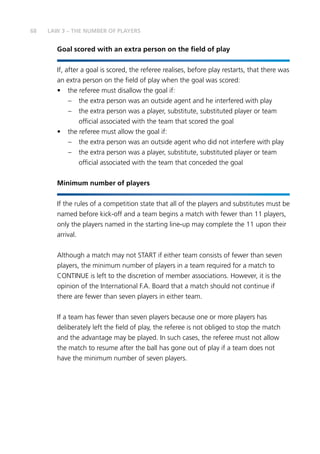 68
Goal scored with an extra person on the field of play
If, after a goal is scored, the referee realises, before play restarts, that there was
an extra person on the field of play when the goal was scored:
•	 the referee must disallow the goal if:
–	 the extra person was an outside agent and he interfered with play
–	 the extra person was a player, substitute, substituted player or team
official associated with the team that scored the goal
•	 the referee must allow the goal if:
–	 the extra person was an outside agent who did not interfere with play
–	 the extra person was a player, substitute, substituted player or team
official associated with the team that conceded the goal
Minimum number of players
If the rules of a competition state that all of the players and substitutes must be
named before kick-off and a team begins a match with fewer than 11 players,
only the players named in the starting line-up may complete the 11 upon their
arrival.
Although a match may not START if either team consists of fewer than seven
players, the minimum number of players in a team required for a match to
CONTINUE is left to the discretion of member associations. However, it is the
opinion of the International F.A. Board that a match should not continue if
there are fewer than seven players in either team.
If a team has fewer than seven players because one or more players has
deliberately left the field of play, the referee is not obliged to stop the match
and the advantage may be played. In such cases, the referee must not allow
the match to resume after the ball has gone out of play if a team does not
have the minimum number of seven players.
LAW 3 – THE NUMBER OF PLAYERS
 