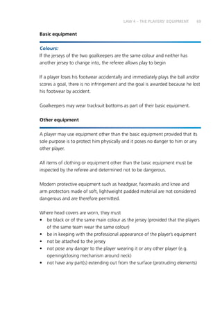 69
Basic equipment
Colours:
If the jerseys of the two goalkeepers are the same colour and neither has
another jersey to change into, the referee allows play to begin
If a player loses his footwear accidentally and immediately plays the ball and/or
scores a goal, there is no infringement and the goal is awarded because he lost
his footwear by accident.
Goalkeepers may wear tracksuit bottoms as part of their basic equipment.
Other equipment
A player may use equipment other than the basic equipment provided that its
sole purpose is to protect him physically and it poses no danger to him or any
other player.
All items of clothing or equipment other than the basic equipment must be
inspected by the referee and determined not to be dangerous.
Modern protective equipment such as headgear, facemasks and knee and
arm protectors made of soft, lightweight padded material are not considered
dangerous and are therefore permitted.
Where head covers are worn, they must
•	 be black or of the same main colour as the jersey (provided that the players
of the same team wear the same colour)
•	 be in keeping with the professional appearance of the player’s equipment
•	 not be attached to the jersey
•	 not pose any danger to the player wearing it or any other player (e.g.
opening/closing mechanism around neck)
•	 not have any part(s) extending out from the surface (protruding elements)
LAW 4 – THE PLAYERS’ EQUIPMENT
 