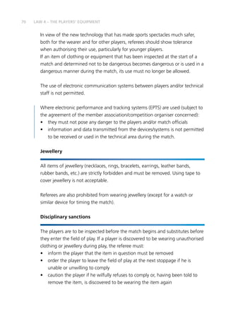 70
In view of the new technology that has made sports spectacles much safer,
both for the wearer and for other players, referees should show tolerance
when authorising their use, particularly for younger players.
If an item of clothing or equipment that has been inspected at the start of a
match and determined not to be dangerous becomes dangerous or is used in a
dangerous manner during the match, its use must no longer be allowed.
The use of electronic communication systems between players and/or technical
staff is not permitted.
Where electronic performance and tracking systems (EPTS) are used (subject to
the agreement of the member association/competition organiser concerned):
•	 they must not pose any danger to the players and/or match officials
•	 information and data transmitted from the devices/systems is not permitted
to be received or used in the technical area during the match.
Jewellery
All items of jewellery (necklaces, rings, bracelets, earrings, leather bands,
rubber bands, etc.) are strictly forbidden and must be removed. Using tape to
cover jewellery is not acceptable.
Referees are also prohibited from wearing jewellery (except for a watch or
similar device for timing the match).
Disciplinary sanctions
The players are to be inspected before the match begins and substitutes before
they enter the field of play. If a player is discovered to be wearing unauthorised
clothing or jewellery during play, the referee must:
•	 inform the player that the item in question must be removed
•	 order the player to leave the field of play at the next stoppage if he is
unable or unwilling to comply
•	 caution the player if he wilfully refuses to comply or, having been told to
remove the item, is discovered to be wearing the item again
LAW 4 – THE PLAYERS’ EQUIPMENT
 