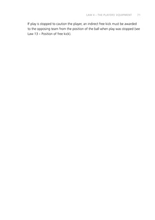 71LAW 4 – THE PLAYERS’ EQUIPMENT
If play is stopped to caution the player, an indirect free kick must be awarded
to the opposing team from the position of the ball when play was stopped (see
Law 13 – Position of free kick).
 