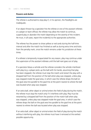 72
Powers and duties
The referee is authorised to stop play if, in his opinion, the floodlights are
inadequate.
If an object thrown by a spectator hits the referee or one of the assistant referees
or a player or team official, the referee may allow the match to continue,
suspend play or abandon the match depending on the severity of the incident.
He must, in all cases, report the incident(s) to the appropriate authorities.
The referee has the power to show yellow or red cards during the half-time
interval and after the match has finished as well as during extra time and kicks
from the penalty mark, since the match remains under his jurisdiction at these
times.
If a referee is temporarily incapacitated for any reason, play may continue under
the supervision of the assistant referees until the ball next goes out of play.
If a spectator blows a whistle and the referee considers the whistle interfered
with play (e.g. a player picks up the ball with his hands, assuming that play
has been stopped), the referee must stop the match and restart the play with a
dropped ball from the position of the ball when play was stopped, unless play
was stopped inside the goal area, in which case the referee drops the ball on
the goal area line parallel to the goal line at the point nearest to where the ball
was located when play was stopped.
If an extra ball, other object or animal enters the field of play during the match,
the referee must stop the match only if it interferes with play. Play must be
restarted by a dropped ball from the position of the match ball when play
was stopped, unless play was stopped inside the goal area, in which case the
referee drops the ball on the goal area line parallel to the goal line at the point
nearest to where the ball was located when play was stopped.
If an extra ball, other object or animal enters the field of play during the match
without interfering with play, the referee must have it removed at the earliest
possible opportunity.
LAW 5 – THE REFEREE
 