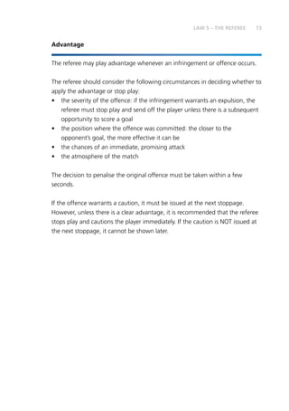 73
Advantage
The referee may play advantage whenever an infringement or offence occurs.
The referee should consider the following circumstances in deciding whether to
apply the advantage or stop play:
•	 the severity of the offence: if the infringement warrants an expulsion, the
referee must stop play and send off the player unless there is a subsequent
opportunity to score a goal
•	 the position where the offence was committed: the closer to the
opponent’s goal, the more effective it can be
•	 the chances of an immediate, promising attack
•	 the atmosphere of the match
The decision to penalise the original offence must be taken within a few
seconds.
If the offence warrants a caution, it must be issued at the next stoppage.
However, unless there is a clear advantage, it is recommended that the referee
stops play and cautions the player immediately. If the caution is NOT issued at
the next stoppage, it cannot be shown later.
LAW 5 – THE REFEREE
 