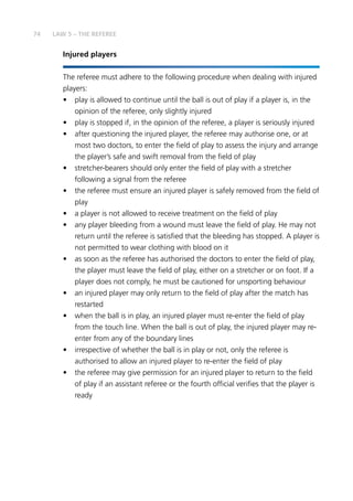 74
Injured players
The referee must adhere to the following procedure when dealing with injured
players:
•	 play is allowed to continue until the ball is out of play if a player is, in the
opinion of the referee, only slightly injured
•	 play is stopped if, in the opinion of the referee, a player is seriously injured
•	 after questioning the injured player, the referee may authorise one, or at
most two doctors, to enter the field of play to assess the injury and arrange
the player’s safe and swift removal from the field of play
•	 stretcher-bearers should only enter the field of play with a stretcher
following a signal from the referee
•	 the referee must ensure an injured player is safely removed from the field of
play
•	 a player is not allowed to receive treatment on the field of play
•	 any player bleeding from a wound must leave the field of play. He may not
return until the referee is satisfied that the bleeding has stopped. A player is
not permitted to wear clothing with blood on it
•	 as soon as the referee has authorised the doctors to enter the field of play,
the player must leave the field of play, either on a stretcher or on foot. If a
player does not comply, he must be cautioned for unsporting behaviour
•	 an injured player may only return to the field of play after the match has
restarted
•	 when the ball is in play, an injured player must re-enter the field of play
from the touch line. When the ball is out of play, the injured player may re-
enter from any of the boundary lines
•	 irrespective of whether the ball is in play or not, only the referee is
authorised to allow an injured player to re-enter the field of play
•	 the referee may give permission for an injured player to return to the field
of play if an assistant referee or the fourth official verifies that the player is
ready
LAW 5 – THE REFEREE
 