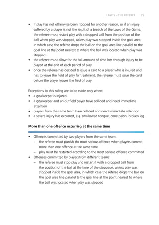75
•	 if play has not otherwise been stopped for another reason, or if an injury
suffered by a player is not the result of a breach of the Laws of the Game,
the referee must restart play with a dropped ball from the position of the
ball when play was stopped, unless play was stopped inside the goal area,
in which case the referee drops the ball on the goal area line parallel to the
goal line at the point nearest to where the ball was located when play was
stopped
•	 the referee must allow for the full amount of time lost through injury to be
played at the end of each period of play
•	 once the referee has decided to issue a card to a player who is injured and
has to leave the field of play for treatment, the referee must issue the card
before the player leaves the field of play
Exceptions to this ruling are to be made only when:
•	 a goalkeeper is injured
•	 a goalkeeper and an outfield player have collided and need immediate
attention
•	 players from the same team have collided and need immediate attention
•	 a severe injury has occurred, e.g. swallowed tongue, concussion, broken leg
More than one offence occurring at the same time
•	 Offences committed by two players from the same team:
–	 the referee must punish the most serious offence when players commit
more than one offence at the same time
–	 play must be restarted according to the most serious offence committed
•	 Offences committed by players from different teams:
–	 the referee must stop play and restart it with a dropped ball from
the position of the ball at the time of the stoppage, unless play was
stopped inside the goal area, in which case the referee drops the ball on
the goal area line parallel to the goal line at the point nearest to where
the ball was located when play was stopped
LAW 5 – THE REFEREE
 