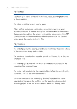 6 LAW 1 – THE FIELD OF PLAY
Field surface
Matches may be played on natural or artificial surfaces, according to the rules
of the competition.
The colour of artificial surfaces must be green.
Where artificial surfaces are used in either competition matches between
representative teams of member associations affiliated to FIFA or international
club competition matches, the surface must meet the requirements of the FIFA
Quality Concept for Football Turf or the International Artificial Turf Standard,
unless special dispensation is given by FIFA.
Field markings
The field of play must be rectangular and marked with lines. These lines belong
to the areas of which they are boundaries.
The two longer boundary lines are called touch lines. The two shorter lines are
called goal lines.
The field of play is divided into two halves by a halfway line, which joins the
midpoints of the two touch lines.
The centre mark is indicated at the midpoint of the halfway line. A circle with a
radius of 9.15 m (10 yds) is marked around it.
Marks may be made off the field of play, 9.15 m (10 yds) from the corner
arc and at right angles to the goal lines and the touch lines, to ensure that
defending players retreat this distance when a corner kick is being taken.
 