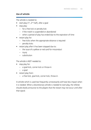 83
Use of whistle
The whistle is needed to:
•	 start play (1st
, 2nd
half), after a goal
•	 stop play:
–	 for a free kick or penalty kick
–	 if the match is suspended or abandoned
–	 when a period of play has ended due to the expiration of time
•	 restart play for:
–	 free kicks when the appropriate distance is required
–	 penalty kicks
•	 restart play after it has been stopped due to:
–	 the issue of a yellow or red card for misconduct
–	injury
–	substitution
The whistle is NOT needed to:
•	 stop play for:
–	 a goal kick, corner kick or throw-in
–	 a goal
•	 restart play from:
–	 a free kick, goal kick, corner kick, throw-in
A whistle which is used too frequently unnecessarily will have less impact when
it is needed. When a discretionary whistle is needed to start play, the referee
should clearly announce to the players that the restart may not occur until after
that signal.
REFEREE SIGNALS
 