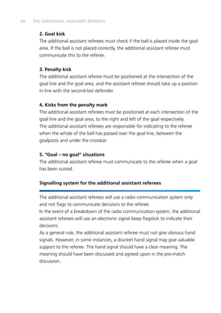 86
2.	Goal kick
The additional assistant referees must check if the ball is placed inside the goal
area. If the ball is not placed correctly, the additional assistant referee must
communicate this to the referee.
3. 	Penalty kick
The additional assistant referee must be positioned at the intersection of the
goal line and the goal area, and the assistant referee should take up a position
in line with the second-last defender.
4.	Kicks from the penalty mark
The additional assistant referees must be positioned at each intersection of the
goal line and the goal area, to the right and left of the goal respectively.
The additional assistant referees are responsible for indicating to the referee
when the whole of the ball has passed over the goal line, between the
goalposts and under the crossbar.
5.	“Goal – no goal” situations
The additional assistant referee must communicate to the referee when a goal
has been scored.
Signalling system for the additional assistant referees
The additional assistant referees will use a radio communication system only
and not flags to communicate decisions to the referee.
In the event of a breakdown of the radio communication system, the additional
assistant referees will use an electronic signal beep flagstick to indicate their
decisions.
As a general rule, the additional assistant referee must not give obvious hand
signals. However, in some instances, a discreet hand signal may give valuable
support to the referee. The hand signal should have a clear meaning. The
meaning should have been discussed and agreed upon in the pre-match
discussion.
THE ADDITIONAL ASSISTANT REFEREES
 