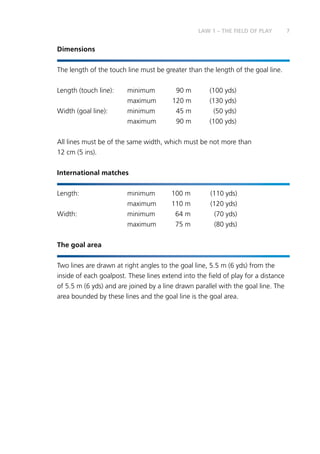 7LAW 1 – THE FIELD OF PLAY
Dimensions
The length of the touch line must be greater than the length of the goal line.
Length (touch line):	 minimum	 90 m	 (100 yds)
	 maximum	 120 m	 (130 yds)
Width (goal line):	 minimum	 45 m	 (50 yds)
	 maximum	 90 m	 (100 yds)
All lines must be of the same width, which must be not more than
12 cm (5 ins).
International matches
Length:	 minimum	 100 m	 (110 yds)
	 maximum	 110 m	 (120 yds)
Width:	 minimum	 64 m	 (70 yds)
	 maximum	 75 m	 (80 yds)
The goal area
Two lines are drawn at right angles to the goal line, 5.5 m (6 yds) from the
inside of each goalpost. These lines extend into the field of play for a distance
of 5.5 m (6 yds) and are joined by a line drawn parallel with the goal line. The
area bounded by these lines and the goal line is the goal area.
 