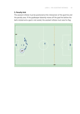 91LAW 6 – THE ASSISTANT REFEREES
5. Penalty kick
The assistant referee must be positioned at the intersection of the goal line and
the penalty area. If the goalkeeper blatantly moves off the goal line before the
ball is kicked and a goal is not scored, the assistant referee must raise his flag.
 