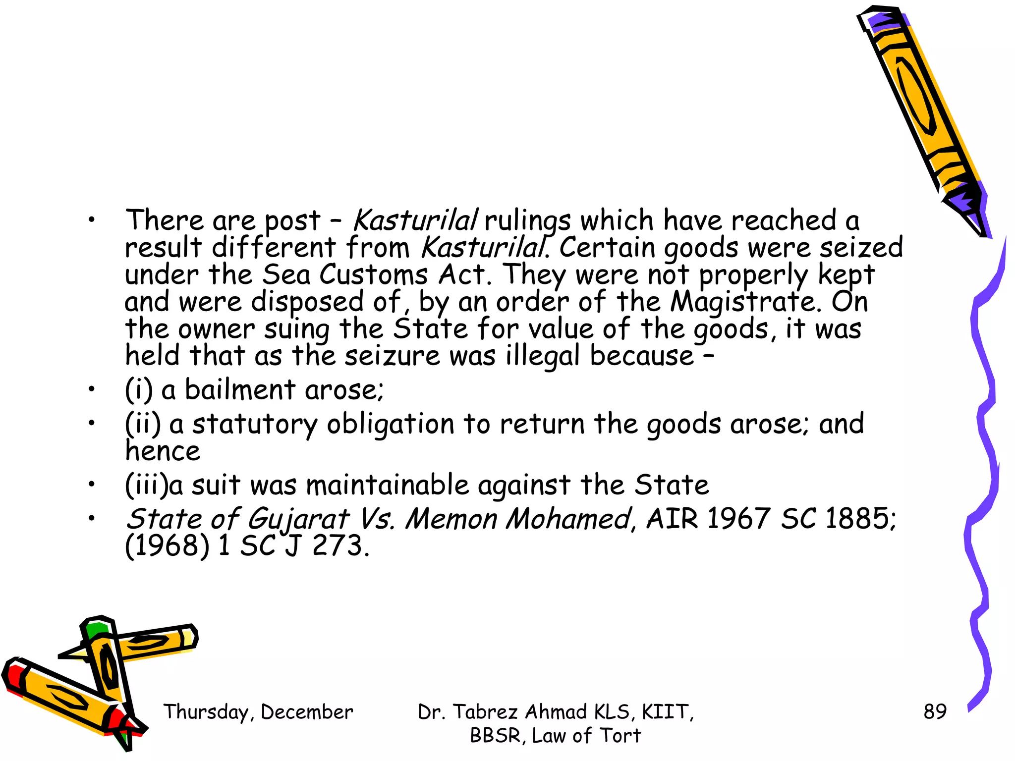There are post –  Kasturilal  rulings which have reached a result different from  Kasturilal . Certain goods were seized under the Sea Customs Act. They were not properly kept and were disposed of, by an order of the Magistrate. On the owner suing the State for value of the goods, it was held that as the seizure was illegal because –  (i) a bailment arose; (ii) a statutory obligation to return the goods arose; and hence (iii)a suit was maintainable against the State State of Gujarat Vs. Memon Mohamed , AIR 1967 SC 1885; (1968) 1 SC J 273. Sunday, June 7, 2009 Dr. Tabrez Ahmad KLS, KIIT, BBSR, Law of Tort 
