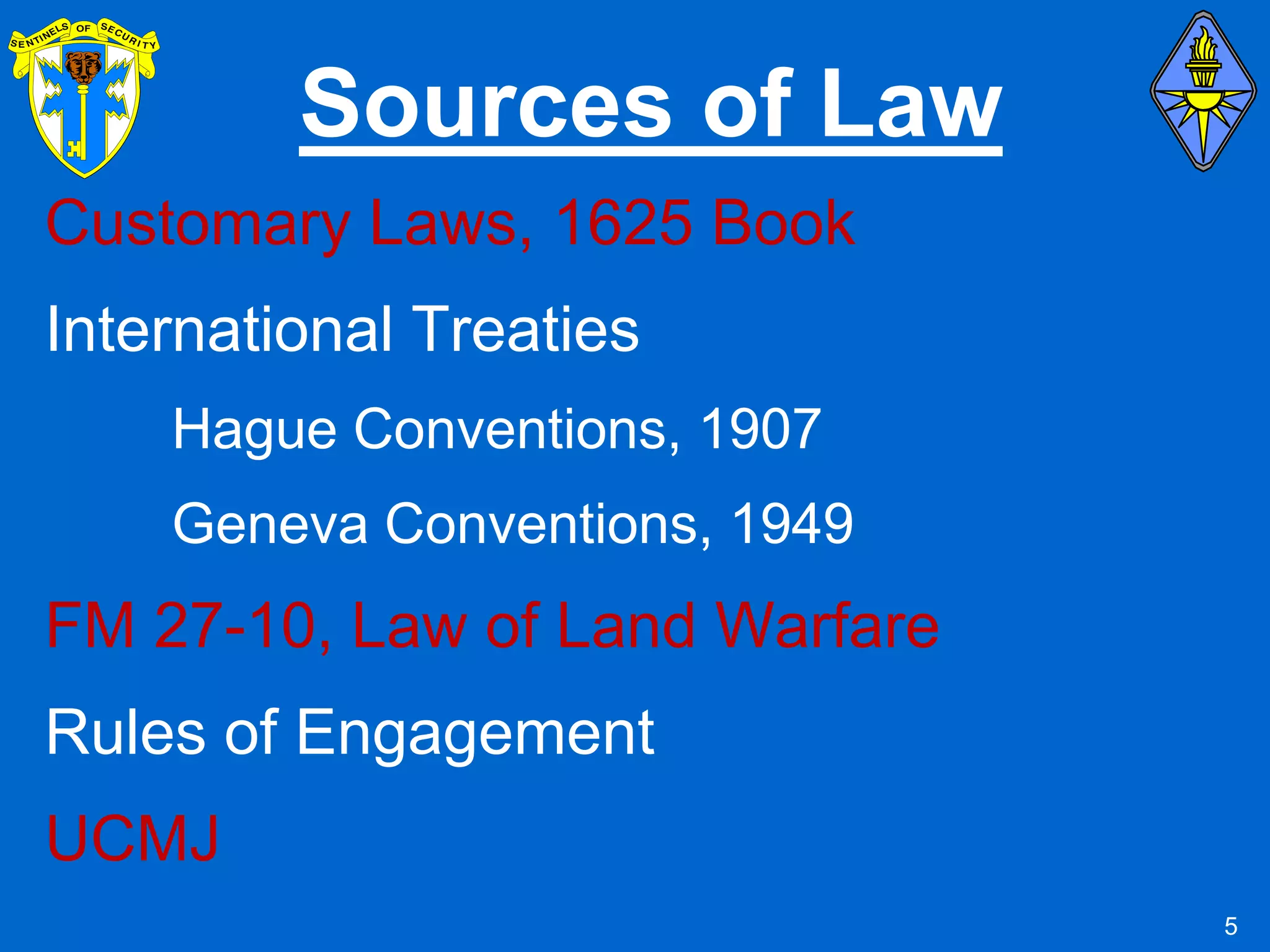 Sources of Law
Customary Laws, 1625 Book
International Treaties
    Hague Conventions, 1907
    Geneva Conventions, 1949
FM 27-10, Law of Land Warfare
Rules of Engagement
UCMJ
                                5
 