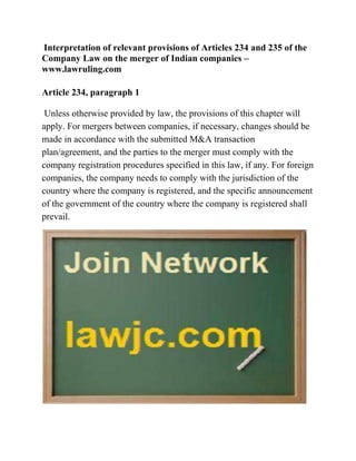 Interpretation of relevant provisions of Articles 234 and 235 of the
Company Law on the merger of Indian companies –
www.lawruling.com
Article 234, paragraph 1
Unless otherwise provided by law, the provisions of this chapter will
apply. For mergers between companies, if necessary, changes should be
made in accordance with the submitted M&A transaction
plan/agreement, and the parties to the merger must comply with the
company registration procedures specified in this law, if any. For foreign
companies, the company needs to comply with the jurisdiction of the
country where the company is registered, and the specific announcement
of the government of the country where the company is registered shall
prevail.
 