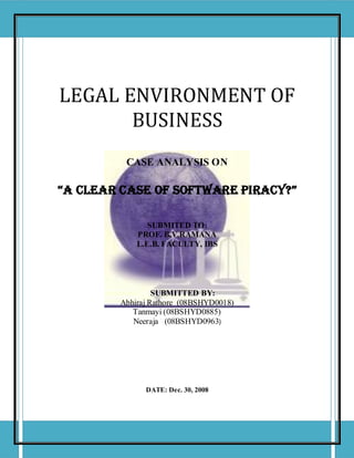 Law Assignment




LEGAL ENVIRONMENT OF
       BUSINESS
         CASE ANALYSIS ON

“A CLEAR CASE OF SOFTWARE PIRACY?”

               SUBMITED TO:
            PROF. B.V.RAMANA
            L.E.B. FACULTY, IBS




                 SUBMITTED BY:
        Abhiraj Rathore (08BSHYD0018)
           Tanmayi (08BSHYD0885)
           Neeraja (08BSHYD0963)




              DATE: Dec. 30, 2008




                                                     1
 