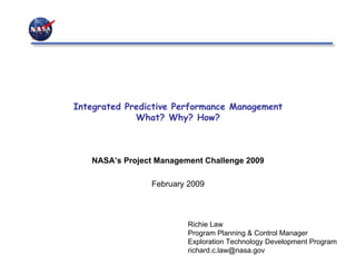Integrated Predictive Performance Management
             What? Why? How?



   NASA’s Project Management Challenge 2009

                February 2009



                         Richie Law
                         Program Planning & Control Manager
                         Exploration Technology Development Program
                         richard.c.law@nasa.gov
 