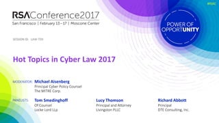 SESSION ID:
MODERATOR:
PANELISTS:
SESSION ID:
#RSAC
LAW-T09
Tom Smedinghoff
Of Counsel
Locke Lord LLp
Michael Aisenberg
Principal Cyber Policy Counsel
The MITRE Corp.
Hot Topics in Cyber Law 2017
Lucy Thomson
Principal and Attorney
Livingston PLLC
Richard Abbott
Principal
DTE Consulting, Inc.
 