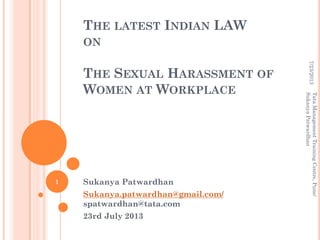 THE LATEST INDIAN LAW
ON
THE SEXUAL HARASSMENT OF
WOMEN AT WORKPLACE
Sukanya Patwardhan
Sukanya.patwardhan@gmail.com/
spatwardhan@tata.com
23rd July 2013
7/23/2013
TataManagementTrainingCentre,Pune/
SukanyaPatwardhan
1
 