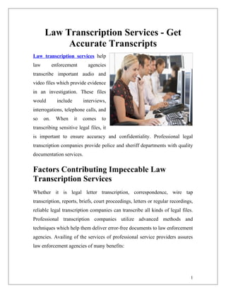 Law Transcription Services - Get
           Accurate Transcripts
Law transcription services help
law         enforcement        agencies
transcribe important audio and
video files which provide evidence
in an investigation. These files
would         include        interviews,
interrogations, telephone calls, and
so    on.    When       it   comes    to
transcribing sensitive legal files, it
is important to ensure accuracy and confidentiality. Professional legal
transcription companies provide police and sheriff departments with quality
documentation services.


Factors Contributing Impeccable Law
Transcription Services
Whether it is legal letter transcription, correspondence, wire tap
transcription, reports, briefs, court proceedings, letters or regular recordings,
reliable legal transcription companies can transcribe all kinds of legal files.
Professional transcription companies utilize advanced methods and
techniques which help them deliver error-free documents to law enforcement
agencies. Availing of the services of professional service providers assures
law enforcement agencies of many benefits:




                                                                               1
 