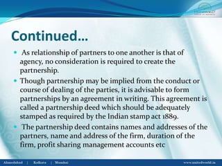 Continued…
 As relationship of partners to one another is that of
agency, no consideration is required to create the
partnership.
 Though partnership may be implied from the conduct or
course of dealing of the parties, it is advisable to form
partnerships by an agreement in writing. This agreement is
called a partnership deed which should be adequately
stamped as required by the Indian stamp act 1889.
 The partnership deed contains names and addresses of the
partners, name and address of the firm, duration of the
firm, profit sharing management accounts etc
 