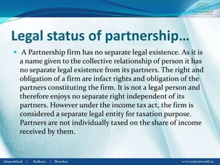Legal status of partnership…
 A Partnership firm has no separate legal existence. As it is
a name given to the collective relationship of person it has
no separate legal existence from its partners. The right and
obligation of a firm are infact rights and obligation of the
partners constituting the firm. It is not a legal person and
therefore enjoys no separate right independent of its
partners. However under the income tax act, the firm is
considered a separate legal entity for taxation purpose.
Partners are not individually taxed on the share of income
received by them.
 