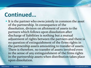 Continued…
 It is the partner who owns jointly in common the asset
of the partnership. In consequence of the
dissolution, division on allotment of assets to the
partners which follows upon dissolution after
discharge of liabilities is nothing but a mutual
adjustment of rights between the partners and there is
no question of extinguishment of the firms rights in
the partnership assets amounting to transfer of assets.
There is therefore, no transfer of assets involved even
in the sense of any extinguishment of the firms rights
in the partnership assets when distribution takes place
upon dissolution.
 